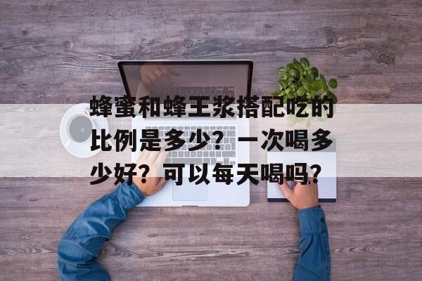 蜂蜜和蜂王浆搭配吃的比例是多少？一次喝多少好？可以每天喝吗？-第1张图片-