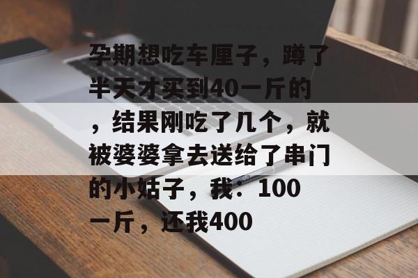 孕期想吃车厘子，蹲了半天才买到40一斤的，结果刚吃了几个，就被婆婆拿去送给了串门的小姑子，我：100一斤，还我400-第1张图片-