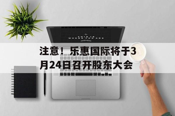 注意！乐惠国际将于3月24日召开股东大会-第1张图片-