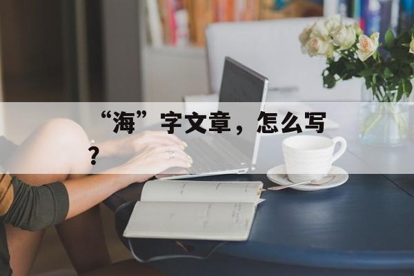 “海”字文章，怎么写？-第1张图片-