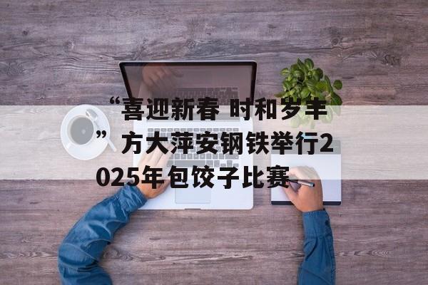 “喜迎新春 时和岁丰”方大萍安钢铁举行2025年包饺子比赛-第1张图片-