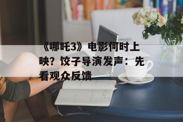 《哪吒3》电影何时上映？饺子导演发声：先看观众反馈-第1张图片-