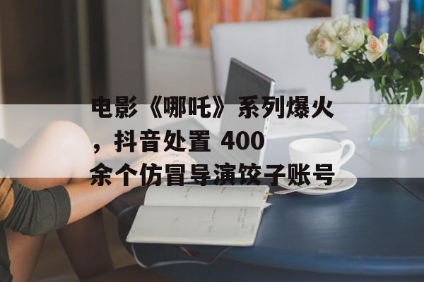 电影《哪吒》系列爆火，抖音处置 400 余个仿冒导演饺子账号-第1张图片-
