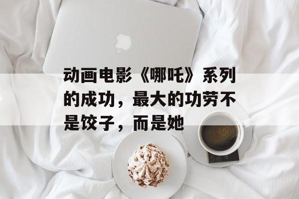 动画电影《哪吒》系列的成功，最大的功劳不是饺子，而是她-第1张图片-