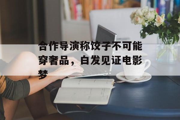 合作导演称饺子不可能穿奢品，白发见证电影梦-第1张图片-