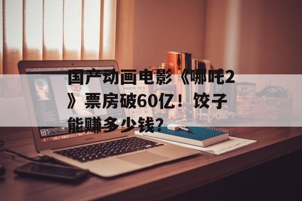 国产动画电影《哪吒2》票房破60亿！饺子能赚多少钱？-第1张图片-