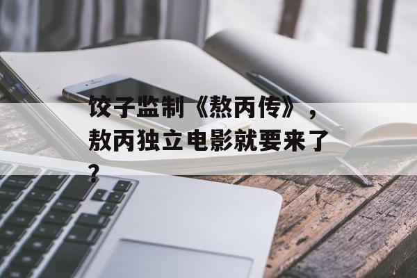 饺子监制《熬丙传》，敖丙独立电影就要来了？-第1张图片-