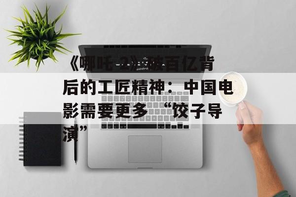 《哪吒 2》破百亿背后的工匠精神：中国电影需要更多 “饺子导演”-第1张图片-