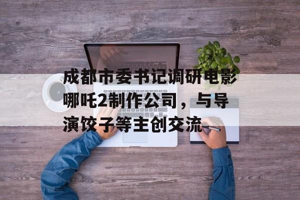 成都市委书记调研电影哪吒2制作公司，与导演饺子等主创交流-第1张图片-
