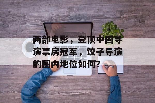 两部电影，登顶中国导演票房冠军，饺子导演的圈内地位如何？-第1张图片-