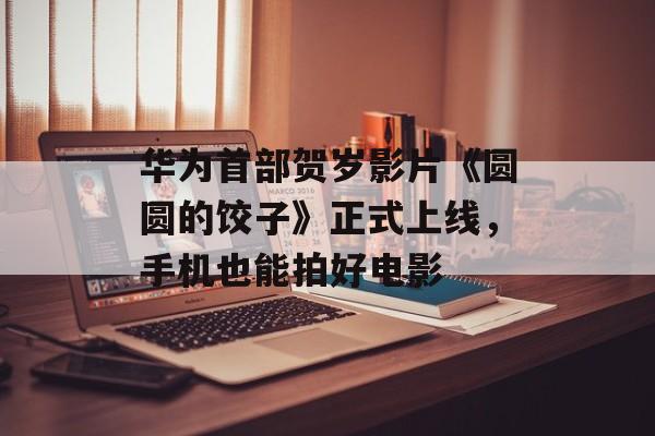 华为首部贺岁影片《圆圆的饺子》正式上线，手机也能拍好电影-第1张图片-