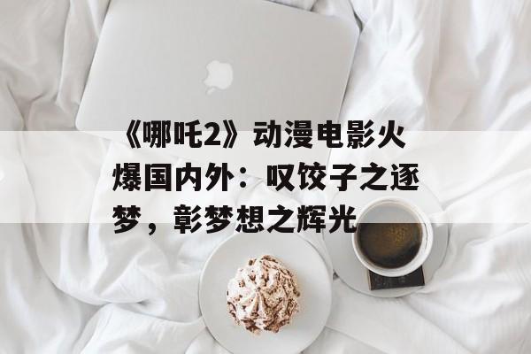 《哪吒2》动漫电影火爆国内外：叹饺子之逐梦，彰梦想之辉光-第1张图片-
