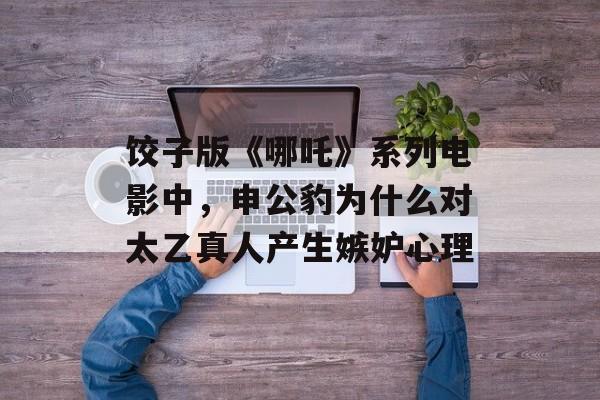 饺子版《哪吒》系列电影中，申公豹为什么对太乙真人产生嫉妒心理-第1张图片-