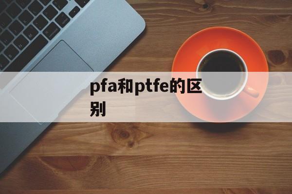 pfa和ptfe的区别-第1张图片-