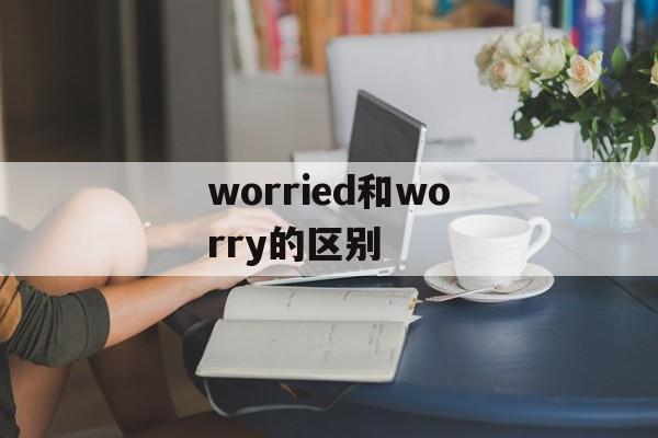 worried和worry的区别-第1张图片-