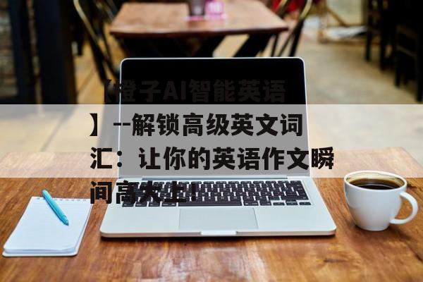 【橙子AI智能英语 】--解锁高级英文词汇：让你的英语作文瞬间高大上！-第1张图片-