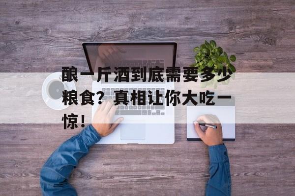 酿一斤酒到底需要多少粮食？真相让你大吃一惊！-第1张图片-