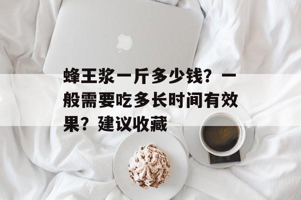蜂王浆一斤多少钱？一般需要吃多长时间有效果？建议收藏-第1张图片-
