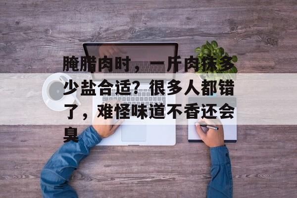 腌腊肉时，一斤肉抹多少盐合适？很多人都错了，难怪味道不香还会臭-第1张图片-