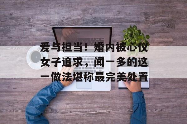 爱与担当！婚内被心仪女子追求，闻一多的这一做法堪称最完美处置-第1张图片-