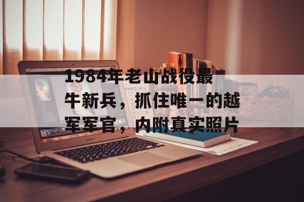 1984年老山战役最牛新兵，抓住唯一的越军军官，内附真实照片-第1张图片-