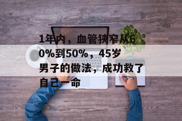 1年内，血管狭窄从60%到50%，45岁男子的做法，成功救了自己一命-第1张图片-