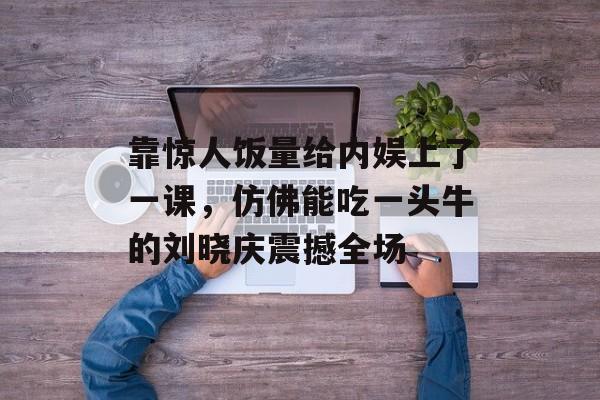 靠惊人饭量给内娱上了一课，仿佛能吃一头牛的刘晓庆震撼全场-第1张图片-