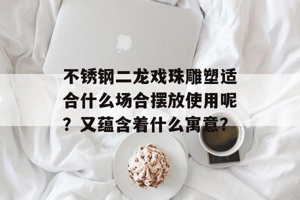 不锈钢二龙戏珠雕塑适合什么场合摆放使用呢？又蕴含着什么寓意？-第1张图片-