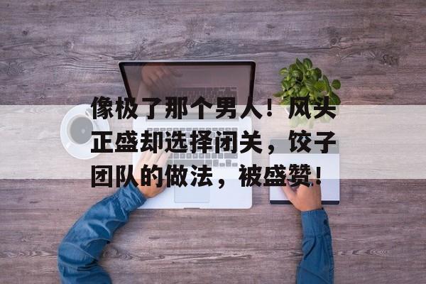 像极了那个男人！风头正盛却选择闭关，饺子团队的做法，被盛赞！-第1张图片-