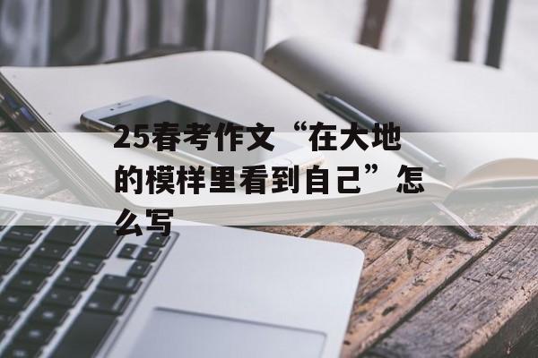 25春考作文“在大地的模样里看到自己”怎么写-第1张图片-
