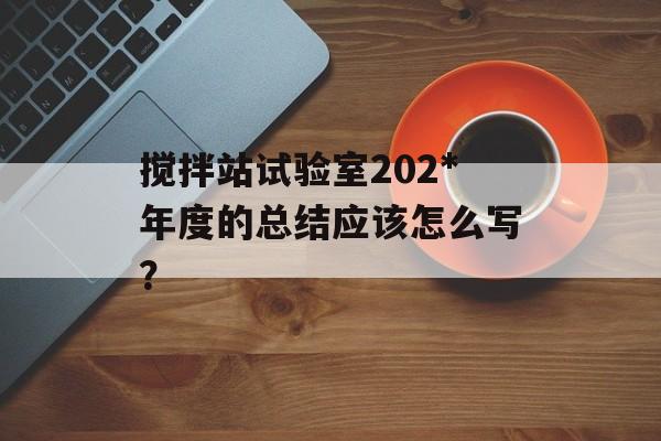 搅拌站试验室202*年度的总结应该怎么写？-第1张图片-