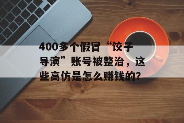 400多个假冒“饺子导演”账号被整治，这些高仿是怎么赚钱的？-第1张图片-