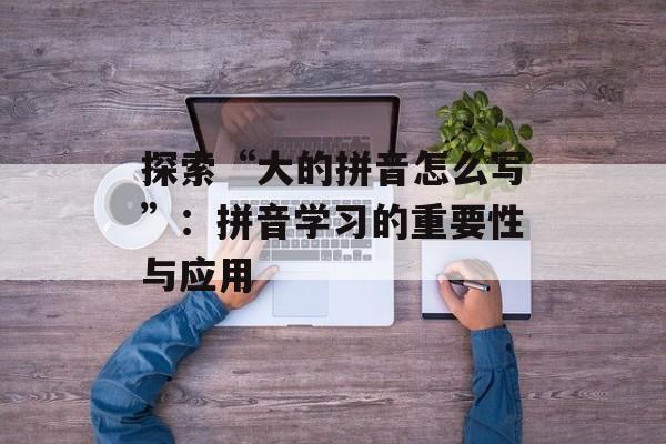 探索“大的拼音怎么写”：拼音学习的重要性与应用-第1张图片-