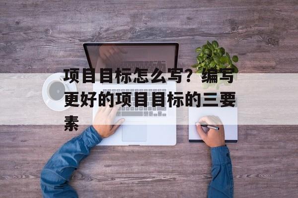 项目目标怎么写？编写更好的项目目标的三要素-第1张图片-