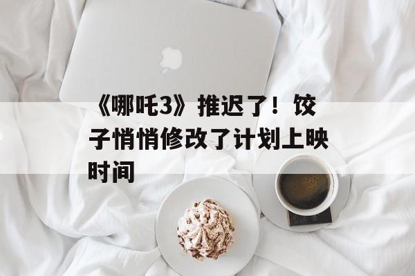 《哪吒3》推迟了！饺子悄悄修改了计划上映时间-第1张图片-