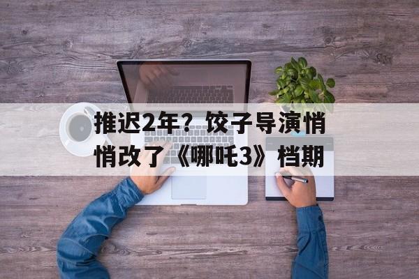 推迟2年？饺子导演悄悄改了《哪吒3》档期-第1张图片-