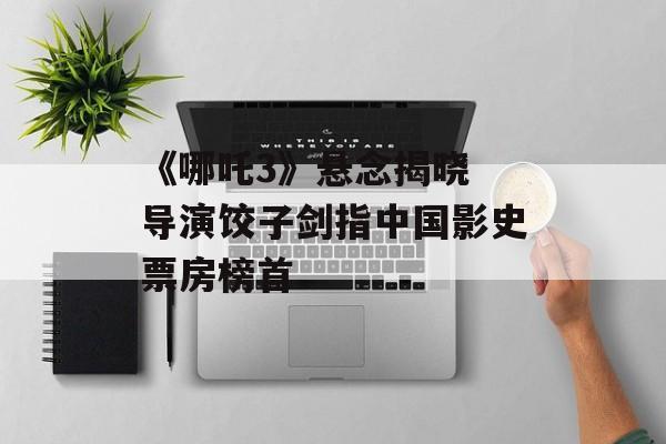 《哪吒3》悬念揭晓 导演饺子剑指中国影史票房榜首-第1张图片-