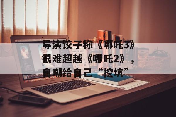 导演饺子称《哪吒3》很难超越《哪吒2》，自嘲给自己“挖坑”-第1张图片-