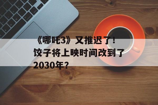 《哪吒3》又推迟了！饺子将上映时间改到了2030年？-第1张图片-