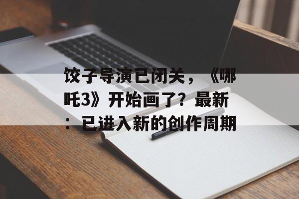 饺子导演已闭关，《哪吒3》开始画了？最新：已进入新的创作周期-第1张图片-