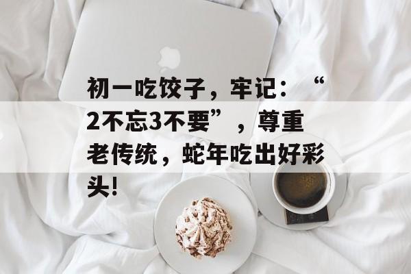 初一吃饺子，牢记：“2不忘3不要”，尊重老传统，蛇年吃出好彩头!-第1张图片-