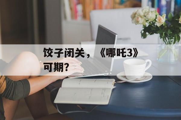 饺子闭关，《哪吒3》可期？-第1张图片-