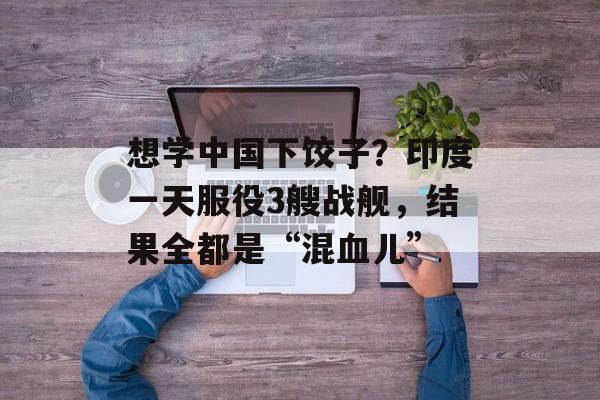 想学中国下饺子？印度一天服役3艘战舰，结果全都是“混血儿”-第1张图片-