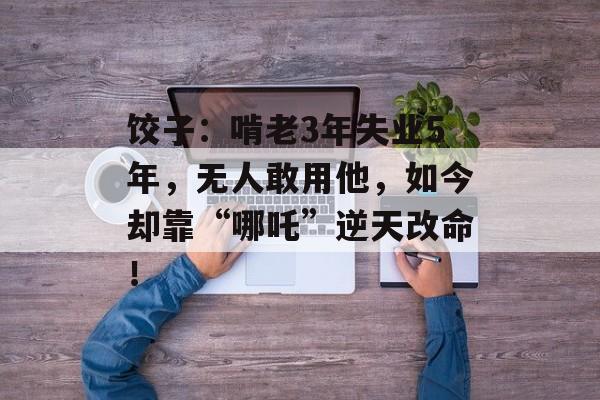 饺子：啃老3年失业5年，无人敢用他，如今却靠“哪吒”逆天改命！-第1张图片-