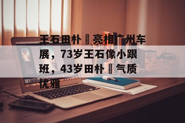 王石田朴珺亮相广州车展，73岁王石像小跟班，43岁田朴珺气质优雅-第1张图片-