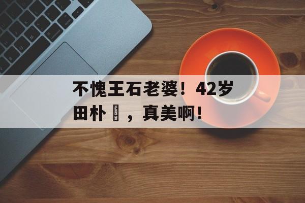 不愧王石老婆！42岁田朴珺，真美啊！-第1张图片-