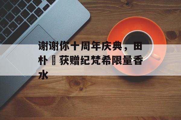 谢谢你十周年庆典，田朴珺获赠纪梵希限量香水-第1张图片-