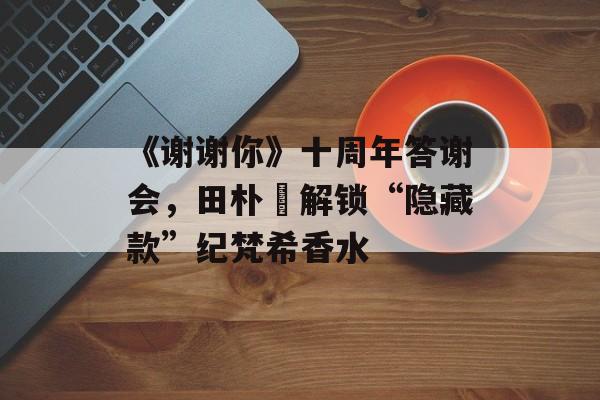 《谢谢你》十周年答谢会，田朴珺解锁“隐藏款”纪梵希香水-第1张图片-