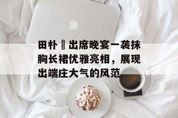 田朴珺出席晚宴一袭抹胸长裙优雅亮相，展现出端庄大气的风范-第1张图片-