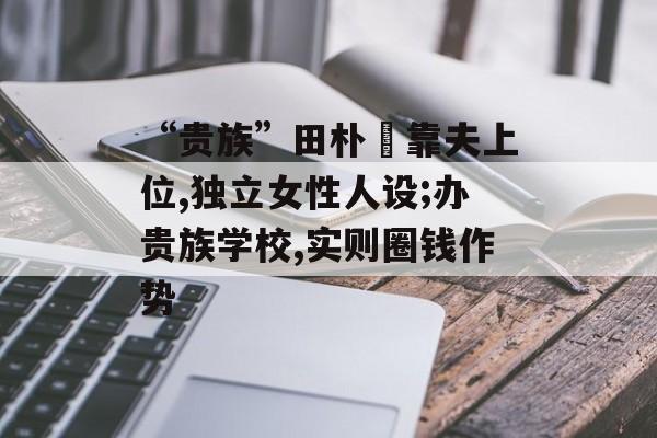 “贵族”田朴珺靠夫上位,独立女性人设;办贵族学校,实则圈钱作势-第1张图片-